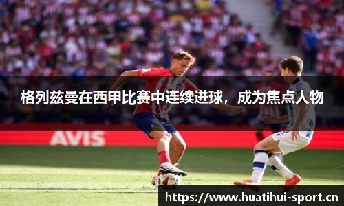 格列兹曼在西甲比赛中连续进球，成为焦点人物